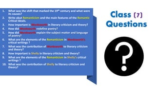 Class (7)
Questions
1. What was the shift that marked the 19th century and what were
its causes?
2. Write abut Romanticism and the main features of the Romantic
Critical Ideals.
3. How important is Wordsworth in literary criticism and theory?
4. How did Wordsworth redefine poetry?
5. How did Wordsworth explain the subject matter and language
of poetry?
6. What are the elements of the Romanticism in Wordsworth’s
critical writings ?
7. What was the contribution of Wordsworth to literary criticism
and theory?
8. How important is Shelly in literary criticism and theory?
9. What are the elements of the Romanticism in Shelly’s critical
writings ?
10. What was the contribution of Shelly to literary criticism and
theory?
 