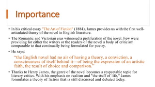 Importance
• In his critical essay "The Art of Fiction" (1884), James provides us with the first well-
articulated theory of the novel in English literature.
• The Romantic and Victorian eras witnessed a proliferation of the novel. Few were
providing for either the writers or the readers of the novel a body of criticism
comparable to that continually being formulated for poetry.
• He says:
“the English novel had no air of having a theory, a conviction, a
consciousness of itself behind it—of being the expression of an artistic
faith, the result of choice and comparison.”
• Thanks to Henry James, the genre of the novel becomes a respectable topic for
literary critics. With his emphasis on realism and "the stuff of life," James
formulates a theory of fiction that is still discussed and debated today.
 