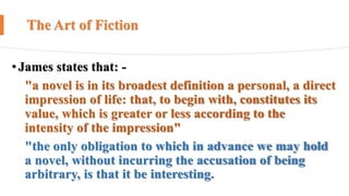 The Art of Fiction
•James states that: -
"a novel is in its broadest definition a personal, a direct
impression of life: that, to begin with, constitutes its
value, which is greater or less according to the
intensity of the impression"
"the only obligation to which in advance we may hold
a novel, without incurring the accusation of being
arbitrary, is that it be interesting.
 