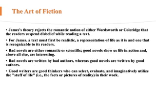 The Art of Fiction
• James's theory rejects the romantic notion of either Wordsworth or Coleridge that
the readers suspend disbelief while reading a text.
• For James, a text must first be realistic, a representation of life as it is and one that
is recognizable to its readers.
• Bad novels are either romantic or scientific; good novels show us life in action and,
above all else, are interesting.
• Bad novels are written by bad authors, whereas good novels are written by good
authors.
• Good writers are good thinkers who can select, evaluate, and imaginatively utilize
the "stuff of life" (i.e., the facts or pictures of reality) in their work.
 