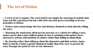 The Art of Fiction
• A work of art is organic. The work itself is not simply the amassing of realistic data
from real-life experiences but has a life of its own that grows according to its own
principles or themes.
• Writers must acknowledge this fact and distance themselves from directly telling
the story.
• Shunning the omniscient, third-person narrator as a vehicle for telling a story,
James asserts that a more indirect point of view is essential so the author shows
characters, actions, and emotions to readers rather than telling us about them.
• By showing rather than telling us about his characters and their actions, James
believes that he creates a greater illusion of reality than if he were to present his
story through one point of view or one character.
 