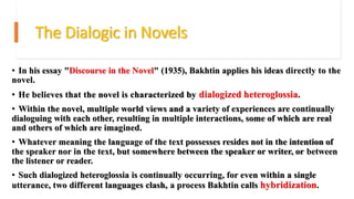 The Dialogic in Novels
• In his essay "Discourse in the Novel" (1935), Bakhtin applies his ideas directly to the
novel.
• He believes that the novel is characterized by dialogized heteroglossia.
• Within the novel, multiple world views and a variety of experiences are continually
dialoguing with each other, resulting in multiple interactions, some of which are real
and others of which are imagined.
• Whatever meaning the language of the text possesses resides not in the intention of
the speaker nor in the text, but somewhere between the speaker or writer, or between
the listener or reader.
• Such dialogized heteroglossia is continually occurring, for even within a single
utterance, two different languages clash, a process Bakhtin calls hybridization.
 