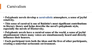 Carnivalism
• Polyphonic novels develop a carnivalistic atmosphere, a sense of joyful
relativity.
• This sense of carnival is one of Bakhtin's most significant contributions
to literary theory and helps describe the novel's polyphonic style,
especially the novels of Dostoevsky.
• Polyphonic novels have a carnival sense of the world, a sense of joyful
abandonment where many voices are simultaneously heard and directly
influence their hearers.
• Each participant tests both the ideas and the lives of other participants,
creating a somewhat seriocomic environment.
 