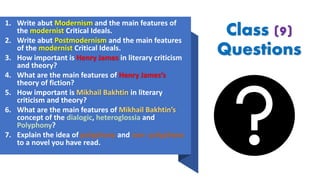 Class (9)
Questions
1. Write abut Modernism and the main features of
the modernist Critical Ideals.
2. Write abut Postmodernism and the main features
of the modernist Critical Ideals.
3. How important is Henry James in literary criticism
and theory?
4. What are the main features of Henry James’s
theory of fiction?
5. How important is Mikhail Bakhtin in literary
criticism and theory?
6. What are the main features of Mikhail Bakhtin’s
concept of the dialogic, heteroglossia and
Polyphony?
7. Explain the idea of polyphony and non- polyphony
to a novel you have read.
 