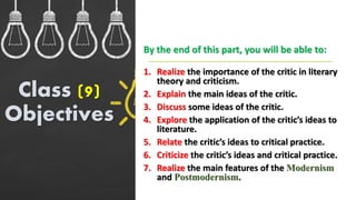 1. Realize the importance of the critic in literary
theory and criticism.
2. Explain the main ideas of the critic.
3. Discuss some ideas of the critic.
4. Explore the application of the critic’s ideas to
literature.
5. Relate the critic’s ideas to critical practice.
6. Criticize the critic’s ideas and critical practice.
7. Realize the main features of the Modernism
and Postmodernism.
Class (9)
Objectives
By the end of this part, you will be able to:
 