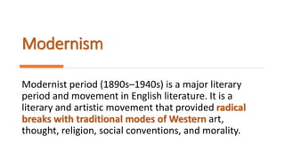 Modernism
Modernist period (1890s–1940s) is a major literary
period and movement in English literature. It is a
literary and artistic movement that provided radical
breaks with traditional modes of Western art,
thought, religion, social conventions, and morality.
 