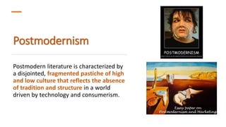 Postmodernism
Postmodern literature is characterized by
a disjointed, fragmented pastiche of high
and low culture that reflects the absence
of tradition and structure in a world
driven by technology and consumerism.
 
