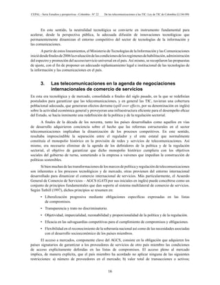 CEPAL - Serie Estudios y perspectivas - Colombia - N° 22 De las telecomunicaciones a las TIC: Ley de TIC de Colombia (L1341/09) 
En este sentido, la neutralidad tecnológica se convierte en instrumento fundamental para 
acelerar, desde la perspectiva pública, la adecuada difusión de innovaciones tecnológicas que 
permanentemente dinamizan el entorno competitivo del sector de tecnologías de la información y 
las comunicaciones. 
A partir de estos lineamientos, el Ministerio de Tecnologías de la Información y las Comunicaciones 
inició desde finales de 2006 la evaluación de las condiciones de los regímenes de habilitación, administración 
del espectro y promoción del acceso/servicio universal en el país. Así mismo, se recopilaron las propuestas 
de ajuste, con el fin de proponer un adecuado replanteamiento legal e institucional de las tecnologías de 
la información y las comunicaciones en el país. 
3. Las telecomunicaciones en la agenda de negociaciones 
internacionales de comercio de servicios 
En esta era tecnológica y de mercado, consolidada a finales del siglo pasado, en la que se redefinían 
postulados para garantizar que las telecomunicaciones, y en general las TIC, tuvieran una cobertura 
poblacional adecuada, que generaran efectos derrame (spill over effects, por su denominación en inglés) 
sobre la actividad económica general y proveyeran una infraestructura eficiente para el desempeño eficaz 
del Estado, se hacía inminente una redefinición de la política y de la regulación sectorial. 
A finales de la década de los noventa, tanto los países desarrollados como aquellos en vías 
de desarrollo adquirieron conciencia sobre el hecho que las reformas estructurales en el sector 
telecomunicaciones implicaban la dinamización de los procesos competitivos. En este sentido, 
resultaba imprescindible la separación entre el regulador y el ente estatal que normalmente 
constituía el monopolio histórico en la provisión de redes y servicios de telecomunicaciones. Así 
mismo, era necesario eliminar de la agenda de los definidores de la política y de la regulación 
sectorial, el objetivo de garantizar que dicho monopolio histórico cumpliera con los objetivos 
sociales del gobierno de turno, sometiendo a la empresa a vaivenes que impedían la construcción de 
políticas sostenibles. 
Si bien muchas de las transformaciones de los marcos de política y regulación de telecomunicaciones 
son inherentes a los procesos tecnológicos y de mercado, otras provienen del entorno internacional 
desarrollado para dinamizar el comercio internacional de servicios. Más particularmente, el Acuerdo 
General de Comercio de Servicios – AGCS (GATS por sus iniciales en inglés) puede concebirse como un 
conjunto de principios fundamentales que dan soporte al sistema multilateral de comercio de servicios. 
Según Tuthill (1997), dichos principios se resumen en: 
Liberalización progresiva mediante obligaciones específicas expresadas • en las listas 
de compromisos. 
• Transparencia y trato no discriminatorio. 
• Objetividad, imparcialidad, razonabilidad y proporcionalidad de la política y de la regulación. 
• Eficacia en las salvaguardias competitivas para el cumplimiento de compromisos y obligaciones. 
• Flexibilidad en el reconocimiento de la soberanía nacional así como de las necesidades asociadas 
con el desarrollo socioeconómico de los países miembros. 
El acceso a mercados, componente clave del AGCS, consiste en la obligación que adquieren los 
países signatarios de garantizar a los proveedores de servicios de otro país miembro las condiciones 
de acceso explícitamente definidas en las listas de compromisos. El acceso pleno al mercado 
implica, de manera explícita, que el país miembro ha acordado no aplicar ninguna de las siguientes 
restricciones: a) número de proveedores en el mercado; b) valor total de transacciones o activos; 
16 
 