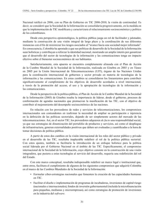 CEPAL - Serie Estudios y perspectivas - Colombia - N° 22 De las telecomunicaciones a las TIC: Ley de TIC de Colombia (L1341/09) 
Nacional ratificó en 2006, con su Plan de Gobierno en TIC 2006-2010, la visión de continuidad. Es 
decir, se consideró que la Sociedad de la Información se consolidaría progresivamente, en la medida en 
que la implementación de TIC modificara y caracterizara el relacionamiento socioeconómico y político 
de los colombianos. 
Desde esta perspectiva epistemológica, la política pública juega un rol de facilitador y jalonador, 
mediante la construcción de una visión integral de largo plazo y la coordinación de sus diferentes 
instancias con el fin de minimizar los riesgos asociados al “avance hacia una sociedad mejor informada”. 
En consecuencia, Colombia ha apostado a que sus políticas de desarrollo de la Sociedad de la Información 
sean holísticas y contribuyan a reforzar la identidad nacional, mostrando un amplio interés por garantizar 
que el desarrollo del sector de tecnologías de la información y las comunicaciones tenga un impacto 
efectivo sobre el bienestar socioeconómico de sus habitantes. 
Satisfactoriamente, esta apuesta se encuentra completamente alineada con el Plan de Acción 
de la Cumbre Mundial de la Sociedad de la Información, realizada en Ginebra en 2003 y en Túnez 
en 2005 por la Unión Internacional de Telecomunicaciones (UIT), órgano de las Naciones Unidas 
para la coordinación internacional de gobiernos y sector privado en materia de tecnologías de la 
información y las comunicaciones. En estas cumbres se consolidaron los lineamientos para contribuir 
significativamente al cumplimiento de los objetivos de desarrollo acordados a nivel internacional, 
a través de la promoción del acceso, el uso y la apropiación de tecnologías de la información y 
las comunicaciones. 
Desde la perspectiva de la política pública, el Plan de Acción de la Cumbre Mundial de la Sociedad 
de la Información (2003) de Ginebra resalta la importancia de liderar, desde el gobierno, procesos de 
conformación de agendas nacionales que promuevan la masificación de las TIC, con el objetivo de 
contribuir al mejoramiento del desempeño socioeconómico de las naciones. 
En relación con los proveedores de redes y servicios de telecomunicaciones, los compromisos 
internacionales son contundentes en reafirmar la necesidad de ampliar su participación e injerencia 
en la definición de las políticas sectoriales, dejando de ser simplemente actores del mercado de las 
telecomunicaciones. Así, en el sector TIC, los proveedores adquieren de facto una responsabilidad social, 
ya que sus estrategias de dinamización del portafolio de productos y servicios, así como el despliegue 
de infraestructura, generan externalidades positivas que deben ser evaluadas y cuantificadas a la hora de 
tomar decisiones de política pública. 
A partir de estos dos cambios en la visión internacional de los roles del sector público y privado 
en el desarrollo de las TIC, resultaba inaplazable redefinir el rol de la política pública sectorial. 
Con estos ajustes, también se facilitaría la introducción de un enfoque holístico para la política 
social liderada por el Gobierno Nacional en el ámbito de las TIC. Específicamente, el compromiso 
internacional de la Sociedad de la Información, cuyo objetivo consiste en la construcción de una visión 
integradora, que pusiera a estas tecnologías al servicio del desarrollo, requería una redefinición del rol 
del Estado. 
Con este marco conceptual, resultaba indispensable redefinir un marco legal e institucional que, 
entre otros, facilitara el cumplimiento de algunos de los siguientes compromisos que adquirió Colombia 
en el marco de las Cumbres Mundiales de la Sociedad de la Información: 
Formular ciber-estrategias nacionales que fomenten la creación de las • capacidades humanas 
en TIC. 
• Facilitar el diseño e implementación de programas de incubadoras, inversiones de capital riesgo 
(nacionales e internacionales), fondos de inversión gubernamental (incluida la microfinanciación 
para pequeñas, medianas y microempresas), así como estrategias de promoción de inversiones 
en la industria del software. 
31 
 