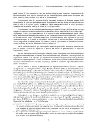 CEPAL - Serie Estudios y perspectivas - Colombia - N° 22 De las telecomunicaciones a las TIC: Ley de TIC de Colombia (L1341/09) 
desde el punto de vista normativo es claro que la obtención de recursos fiscales por el otorgamiento de 
permisos no puede ser el objetivo primario, sino una consecuencia de la aplicación del mecanismo más 
eficaz para determinar cuál es el mejor uso de un recurso escaso28. 
Concretamente, sólo si a un precio igual a cero existe un exceso de demanda respecto de la 
disponibilidad de espectro, corresponde asignar dicho espectro con base en un concurso que permita 
discernir cuál es el uso con mayores perspectivas comerciales (y por lo tanto, se infiere, con mayor 
valoración por parte de los usuarios de dichos servicios comerciales). 
Colateralmente, este procedimiento permite obtener recursos fiscales para el Gobierno, que capturan 
una parte de las rentas que los proveedores privados anticipan obtener por el uso de dicho recurso escaso29. 
Sin embargo, Gruber (2001) muestra a través de un modelo de costos hundidos endógenos que los valores 
de los permisos de uso del espectro resultantes de una subasta pueden afectar negativamente la estructura 
de mercado, lo cual genera escenarios competitivos totalmente opuestos a los objetivos ex ante de la 
autoridad encargada de la gestión de este recurso. En esta línea, se muestra que valores excesivamente 
altos de los permisos de espectro pueden ser causa de la salida de algunas firmas de mercado o determinar 
fuertes incentivos de colusión posterior a la entrada al mercado. 
En los restantes supuestos, que constituyen la amplia mayoría de las frecuencias administradas 
por los diversos Estados, la asignación se realiza por medio de procedimientos de selección 
administrativa directa. 
Por otro lado, en un contexto tecnológico cambiante, donde cabe esperar que se produzcan mejoras 
en la posibilidad de aprovechar el espectro, prestando servicios sobre frecuencias o bandas que antes no 
lo permitían, también es de esperarse que surjan nuevas necesidades de espectro difíciles de prever al 
momento de otorgar un permiso. En estas circunstancias, resulta particularmente complicado determinar 
de manera administrativa cada una de las decisiones, y por ende se incremente la posibilidad de cometer 
errores involuntarios. 
En este sentido, el proceso de liberalización del espectro radioeléctrico destinado a adecuar 
su regulación a la convergencia incluye, según Kwerel y Williams (2002) el reconocimiento de los 
mecanismos de mercado que posibiliten la transferencia de los permisos de uso de bandas de espectro entre 
proveedores y el cambio de uso de dicho espectro, siempre que se respeten las reglas de interferencia. El 
sistema tradicional de gestión del espectro radioeléctrico, el cual aún encuentra aplicación en la mayoría 
de los países del mundo, impone que, una vez asignado, la transferencia o reasignación del recurso esté 
sometida a la autorización previa de la autoridad reguladora. 
Las principales ventajas de la autorización de mercados secundarios son de índole económica. En 
este sentido, Valletti (2001) y Cave (2002) muestran que la autorización de estos mecanismos expone a 
los permisionarios al costo de oportunidad de mantener la titularidad del espectro radioeléctrico, al tener 
la opción de enajenar los derechos de uso que les han sido asignados en aquellos casos en que un tercero 
otorga mayor valor que ellos al recurso. De esta forma, la reasignación sin excesivos costos y limitaciones 
administrativas comportaría una ganancia en eficiencia económica. 
Ciertos países ya han dado pasos significativos para reformar los sistemas de gestión del espectro 
radioeléctrico y autorizar la transferencia de derechos de uso por medio de mercados secundarios. Así, 
para finales de 2006, este sistema estaba vigente en países como Australia, Canadá, Estados Unidos, 
Guatemala, Nueva Zelanda, y en la Unión Europea. 
28 Este fenómeno está relacionado con la problemática de los “costos hundidos endógenos”, como los gastos en publicidad 
y en investigación y desarrollo (Sutton, 1991, 1998). De hecho, la industria de las telecomunicaciones móviles ha 
vivido situaciones de bancarrotas debido a pagos iniciales exorbitantes. Este es el caso de las subastas de PCS en 
Estados Unidos en 1995 (Garrard, 1998). 
29 Bajo esta perspectiva, transformar el pago por el otorgamiento del permiso en un costo variable, en lugar de emplearlo 
para capturar (parte de) las rentas que se derivarían por la escasez del recurso (espectro), tampoco es recomendable, 
ya que se induce un uso sub-óptimo del mismo. 
45 
 