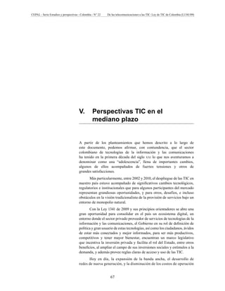 CEPAL - Serie Estudios y perspectivas - Colombia - N° 22 De las telecomunicaciones a las TIC: Ley de TIC de Colombia (L1341/09) 
V. Perspectivas TIC en el 
mediano plazo 
A partir de los planteamientos que hemos descrito a lo largo de 
este documento, podemos afirmar, con contundencia, que el sector 
colombiano de tecnologías de la información y las comunicaciones 
ha tenido en la primera década del siglo xxi lo que nos aventuramos a 
denominar como una “adolescencia”, llena de importantes cambios, 
algunos de ellos acompañados de fuertes tensiones y otros de 
grandes satisfacciones. 
Más particularmente, entre 2002 y 2010, el despliegue de las TIC en 
nuestro país estuvo acompañado de significativos cambios tecnológicos, 
regulatorios e institucionales que para algunos participantes del mercado 
representan grandiosas oportunidades, y para otros, desafíos, e incluso 
obstáculos en la visión tradicionalista de la provisión de servicios bajo un 
entorno de monopolio natural. 
Con la Ley 1341 de 2009 y sus principios orientadores se abre una 
gran oportunidad para consolidar en el país un ecosistema digital, un 
entorno donde el sector privado proveedor de servicios de tecnologías de la 
información y las comunicaciones, el Gobierno en su rol de definición de 
política y gran usuario de estas tecnologías, así como los ciudadanos, ávidos 
de estar más conectados y mejor informados, para ser más productivos, 
competitivos y tener mayor bienestar, encuentran un marco legislativo 
que incentiva la inversión privada y facilita el rol del Estado, entre otros 
beneficios, al ampliar el campo de sus inversiones sociales y estímulos a la 
demanda, y además provee reglas claras de acceso y uso de las TIC. 
Hoy en día, la expansión de la banda ancha, el desarrollo de 
redes de nueva generación, y la disminución de los costos de operación 
67 
 