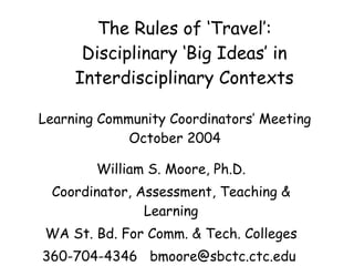 The Rules of ‘Travel’: Disciplinary ‘Big Ideas’ in Interdisciplinary Contexts William S. Moore, Ph.D. Coordinator, Assessment, Teaching & Learning WA St. Bd. For Comm. & Tech. Colleges 360-704-4346  bmoore@sbctc.ctc.edu  Learning Community Coordinators’ Meeting October 2004 