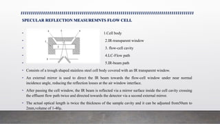 SPECULAR REFLECTION MEASUREMNTS FLOW CELL
• 1.Cell body
• 2.IR-transparent window
• 3. flow-cell cavity
• 4.LC-Flow path
• 5.IR-beam path
• Consists of a trough shaped stainless steel cell body covered with an IR transparent window.
• An external mirror is used to direct the IR beam towards the flow-cell window under near normal
incidence angle, reducing the reflection losses at the air window interface.
• After passing the cell window, the IR beam is reflected via a mirror surface inside the cell cavity crossing
the effluent flow path twice and directed towards the detector via a second external mirror.
• The actual optical length is twice the thickness of the sample cavity and it can be adjusted from50um to
2mm,volume of 1-40µ.
 