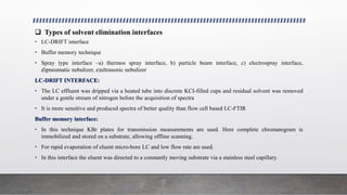  Types of solvent elimination interfaces
• LC-DRIFT interface
• Buffer memory technique
• Spray type interface –a) thermos spray interface, b) particle beam interface, c) electrospray interface,
d)pneumatic nebulizer, e)ultrasonic nebulizer
LC-DRIFT INTERFACE:
• The LC effluent was dripped via a heated tube into discrete KCI-filled cups and residual solvent was removed
under a gentle stream of nitrogen before the acquisition of spectra
• It is more sensitive and produced spectra of better quality than flow cell based LC-FTIR
Buffer memory interface:
• In this technique KBr plates for transmission measurements are used. Here complete chromatogram is
immobilized and stored on a substrate, allowing offline scanning.
• For rapid evaporation of eluent micro-bore LC and low flow rate are used.
• In this interface the eluent was directed to a constantly moving substrate via a stainless steel capillary.
 