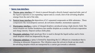 • Spray type interface:
a) Thermo spray interface- LC eluent is passed through a directly heated vaporized tube. part of
the liquid evaporates to an expanding vapour and as a result, mist of de-solvating droplets
emerge from the end of the tube.
b) Particle beam interface-for deposition of LC-separated compounds on KBr substrates . Three
components like monodisperse aerosol, de-solvation chamber, momentum separator.
c) Electrospray interface- a spray of charged droplets a produced using a high electric field. The
initial droplets are further breakdown into smaller droplets as a results of solvent evaporation
and charge density. Deposit surface-ZnSe plate.
d) Pneumatic nebulizer- high speed gas flow is used to disrupt the liquid surface and to form
small droplets which are dispersed by the gas.
e) Ultrasonic nebulizer- a spray is formed by depositing the LC effluent on a transducer that is
vibrating at ultrasonic frequencies. The vibration cause the solvent to break up into small,
de-solvating droplets which are transported by a carrier gas towards a substrate.
 