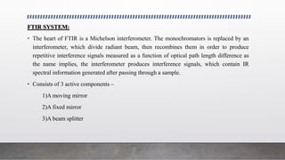FTIR SYSTEM:
• The heart of FTIR is a Michelson interferometer. The monochromators is replaced by an
interferometer, which divide radiant beam, then recombines them in order to produce
repetitive interference signals measured as a function of optical path length difference as
the name implies, the interferometer produces interference signals, which contain IR
spectral information generated after passing through a sample.
• Consists of 3 active components –
1)A moving mirror
2)A fixed mirror
3)A beam splitter
 