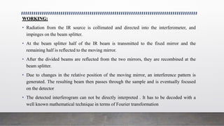 WORKING:
• Radiation from the IR source is collimated and directed into the interferometer, and
impinges on the beam splitter.
• At the beam splitter half of the IR beam is transmitted to the fixed mirror and the
remaining half is reflected to the moving mirror.
• After the divided beams are reflected from the two mirrors, they are recombined at the
beam splitter.
• Due to changes in the relative position of the moving mirror, an interference pattern is
generated. The resulting beam then passes through the sample and is eventually focused
on the detector
• The detected interferogram can not be directly interpreted . It has to be decoded with a
well known mathematical technique in terms of Fourier transformation
 