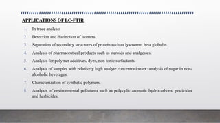 APPLICATIONS OF LC-FTIR
1. In trace analysis
2. Detection and distinction of isomers.
3. Separation of secondary structures of protein such as lysosome, beta globulin.
4. Analysis of pharmaceutical products such as steroids and analgesics.
5. Analysis for polymer additives, dyes, non ionic surfactants.
6. Analysis of samples with relatively high analyte concentration ex: analysis of sugar in non-
alcoholic beverages.
7. Characterization of synthetic polymers.
8. Analysis of environmental pollutants such as polycylic aromatic hydrocarbons, pesticides
and herbicides.
 
