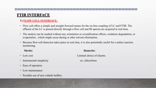 FTIR INTERFACE
1) FLOW CELL INTERFACE:
• Flow cell offers a simple and straight forward means for the on-line coupling of LC and FTIR. The
effluent of the LC is passed directly through a flow cell and IR spectra are acquired in real time.
• The analyte can be studied without any orientation or crystallization effects, oxidation degradation, or
evaporation , which might occur during or after solvent elimination.
• Because flow-cell detection takes place in real time, it is also potentially useful for a online reaction
monitoring.
Merits: Demerits:
• Low cost Limited choice of eluents.
• Instrumental simplicity ex: chloroform
• Ease of operation
• Low maintenance
• Possible use of non volatile buffers.
 
