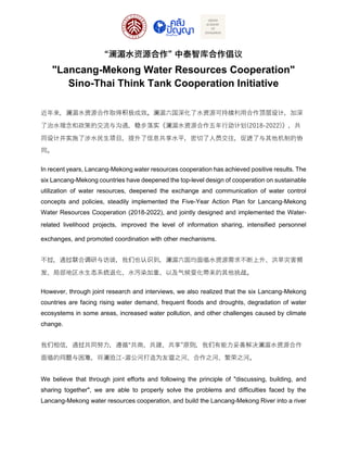 “澜湄水资源合作” 中泰智库合作倡议
"Lancang-Mekong Water Resources Cooperation"
Sino-Thai Think Tank Cooperation Initiative
近年来，澜湄水资源合作取得积极成效。澜湄六国深化了水资源可持续利用合作顶层设计，加深
了治水理念和政策的交流与沟通，稳步落实《澜湄水资源合作五年行动计划(2018-2022)》，共
同设计并实施了涉水民生项目，提升了信息共享水平，密切了人员交往，促进了与其他机制的协
同。
In recent years, Lancang-Mekong water resources cooperation has achieved positive results. The
six Lancang-Mekong countries have deepened the top-level design of cooperation on sustainable
utilization of water resources, deepened the exchange and communication of water control
concepts and policies, steadily implemented the Five-Year Action Plan for Lancang-Mekong
Water Resources Cooperation (2018-2022), and jointly designed and implemented the Water-
related livelihood projects，improved the level of information sharing, intensified personnel
exchanges, and promoted coordination with other mechanisms.
不过，通过联合调研与访谈，我们也认识到，澜湄六国均面临水资源需求不断上升、洪旱灾害频
发、局部地区水生态系统退化、水污染加重、以及气候变化带来的其他挑战。
However, through joint research and interviews, we also realized that the six Lancang-Mekong
countries are facing rising water demand, frequent floods and droughts, degradation of water
ecosystems in some areas, increased water pollution, and other challenges caused by climate
change.
我们相信，通过共同努力，遵循“共商、共建、共享”原则，我们有能力妥善解决澜湄水资源合作
面临的问题与困难，将澜沧江-湄公河打造为友谊之河、合作之河、繁荣之河。
We believe that through joint efforts and following the principle of "discussing, building, and
sharing together", we are able to properly solve the problems and difficulties faced by the
Lancang-Mekong water resources cooperation, and build the Lancang-Mekong River into a river
 