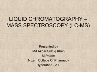 LIQUID CHROMATOGRAPHY –
MASS SPECTROSCOPY (LC-MS)


             Presented by
         Md Akbar Siddiq Khan
               M.Pharm
      Nizam College Of Pharmacy
           Hyderabad - A.P
 