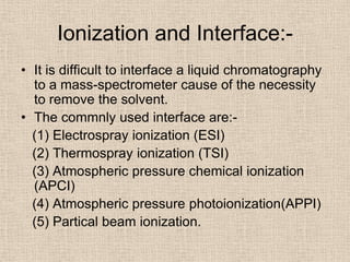 Ionization and Interface:-
• It is difficult to interface a liquid chromatography
  to a mass-spectrometer cause of the necessity
  to remove the solvent.
• The commnly used interface are:-
  (1) Electrospray ionization (ESI)
  (2) Thermospray ionization (TSI)
  (3) Atmospheric pressure chemical ionization
  (APCI)
  (4) Atmospheric pressure photoionization(APPI)
  (5) Partical beam ionization.
 