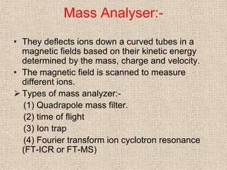 Mass Analyser:-
• They deflects ions down a curved tubes in a
  magnetic fields based on their kinetic energy
  determined by the mass, charge and velocity.
• The magnetic field is scanned to measure
  different ions.
 Types of mass analyzer:-
  (1) Quadrapole mass filter.
  (2) time of flight
  (3) Ion trap
  (4) Fourier transform ion cyclotron resonance
  (FT-ICR or FT-MS)
 