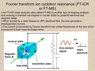 Fourier transform ion cyclotron resonance (FT-ICR
                        or FT-MS)
An FT-ICR mass analyzer (also called FT-MS) is another type of trapping analyzer.
Ions entering a chamber are trapped in circular orbits by powerful electrical and
magnetic fields.
When excited by a radio-frequency (RF) electrical field, the ions generate a
timedependent current.
This current is converted by Fourier transform into orbital frequencies of the ions which
correspond to their mass-tocharge ratios.
 