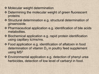  Molecular weight determination
 Determining the molecular weight of green fluorescent
  proteins
 Structural determination e.g. structural determination of
  ginsenoside.
 Pharmaceutical application e.g. identification of bile acids
  metabolites.
 Biochemical application e.g. rapid protein identification
  using capillary lc/ms/ms.
 Food application e.g. identification of aflatoxin in food
  determination of vitamin D3 in poultry feed supplement
  using MS3
 Environmental application e.g. detection of phenyl urea
  herbicides, detection of low level of carbaryl in food.
 