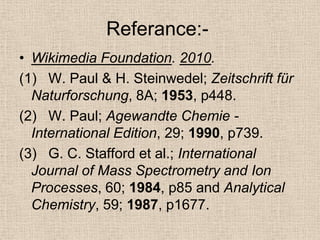 Referance:-
• Wikimedia Foundation. 2010.
(1) W. Paul & H. Steinwedel; Zeitschrift für
  Naturforschung, 8A; 1953, p448.
(2) W. Paul; Agewandte Chemie -
  International Edition, 29; 1990, p739.
(3) G. C. Stafford et al.; International
  Journal of Mass Spectrometry and Ion
  Processes, 60; 1984, p85 and Analytical
  Chemistry, 59; 1987, p1677.
 