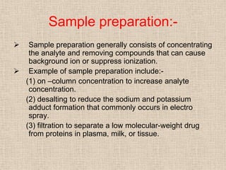 Sample preparation:-
  Sample preparation generally consists of concentrating
   the analyte and removing compounds that can cause
   background ion or suppress ionization.
 Example of sample preparation include:-
  (1) on –column concentration to increase analyte
   concentration.
  (2) desalting to reduce the sodium and potassium
   adduct formation that commonly occurs in electro
   spray.
  (3) filtration to separate a low molecular-weight drug
   from proteins in plasma, milk, or tissue.
 