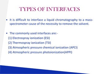 TYPES OF INTERFACES
• It is difficult to interface a liquid chromatography to a massspectrometer cause of the necessity to remove the solvent.
• The commonly used interfaces are:(1) Electrospray ionization (ESI)
(2) Thermospray ionization (TSI)
(3) Atmospheric pressure chemical ionization (APCI)
(4) Atmospheric pressure photoionization(APPI)

 