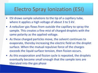 Electro Spray Ionization (ESI)
• ESI draws sample solutions to the tip of a capillary tube,
where it applies a high voltage of about 3 to 5 kV.
• A nebulizer gas flows from outside the capillary to spray the
sample. This creates a fine mist of charged droplets with the
same polarity as the applied voltage.
• As these charged particles move, the solvent continues to
evaporate, thereby increasing the electric field on the droplet
surface. When the mutual repulsive force of the charges
exceeds the liquid surface tension, then fission occurs.
• As this evaporation and fission cycle is repeated, the droplets
eventually become small enough that the sample ions are
liberated into the gas phase

 