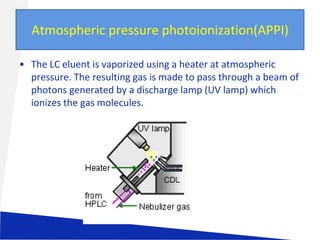 Atmospheric pressure photoionization(APPI)
• The LC eluent is vaporized using a heater at atmospheric
pressure. The resulting gas is made to pass through a beam of
photons generated by a discharge lamp (UV lamp) which
ionizes the gas molecules.

 