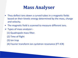 Mass Analyser
• They deflect ions down a curved tubes in a magnetic fields
based on their kinetic energy determined by the mass, charge
and velocity.
• The magnetic field is scanned to measure different ions.
 Types of mass analyzer:(1) Quadrapole mass filter.
(2) Time of flight
(3) Ion trap
(4) Fourier transform ion cyclotron resonance (FT-ICR)

 