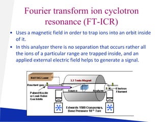 Fourier transform ion cyclotron
resonance (FT-ICR)
• Uses a magnetic field in order to trap ions into an orbit inside
of it.
• In this analyzer there is no separation that occurs rather all
the ions of a particular range are trapped inside, and an
applied external electric field helps to generate a signal.

 
