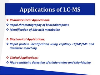Applications of LC-MS
 Pharmaceutical Applications:
 Rapid chromatography of benzodiazepines
 Identification of bile acid metabolite
 Biochemical Applications:
 Rapid protein identification using capillary LC/MS/MS and
database searching.
 Clinical Applications:
 High-sensitivity detection of trimipramine and thioridazine

 