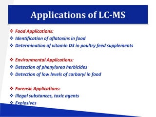 Applications of LC-MS
 Food Applications:
 Identification of aflatoxins in food
 Determination of vitamin D3 in poultry feed supplements
 Environmental Applications:
 Detection of phenylurea herbicides
 Detection of low levels of carbaryl in food
 Forensic Applications:
 illegal substances, toxic agents
 Explosives
 Drugs of abuse

 