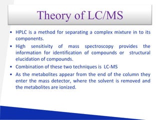 Theory of LC/MS
• HPLC is a method for separating a complex mixture in to its
components.
• High sensitivity of mass spectroscopy provides the
information for identification of compounds or structural
elucidation of compounds.
• Combination of these two techniques is LC-MS
• As the metabolites appear from the end of the column they
enter the mass detector, where the solvent is removed and
the metabolites are ionized.

 