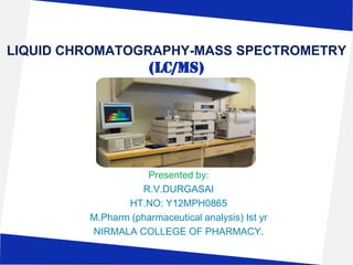 LIQUID CHROMATOGRAPHY-MASS SPECTROMETRY

(LC/MS)

Presented by:
R.V.DURGASAI
HT.NO: Y12MPH0865
M.Pharm (pharmaceutical analysis) Ist yr
NIRMALA COLLEGE OF PHARMACY.

 
