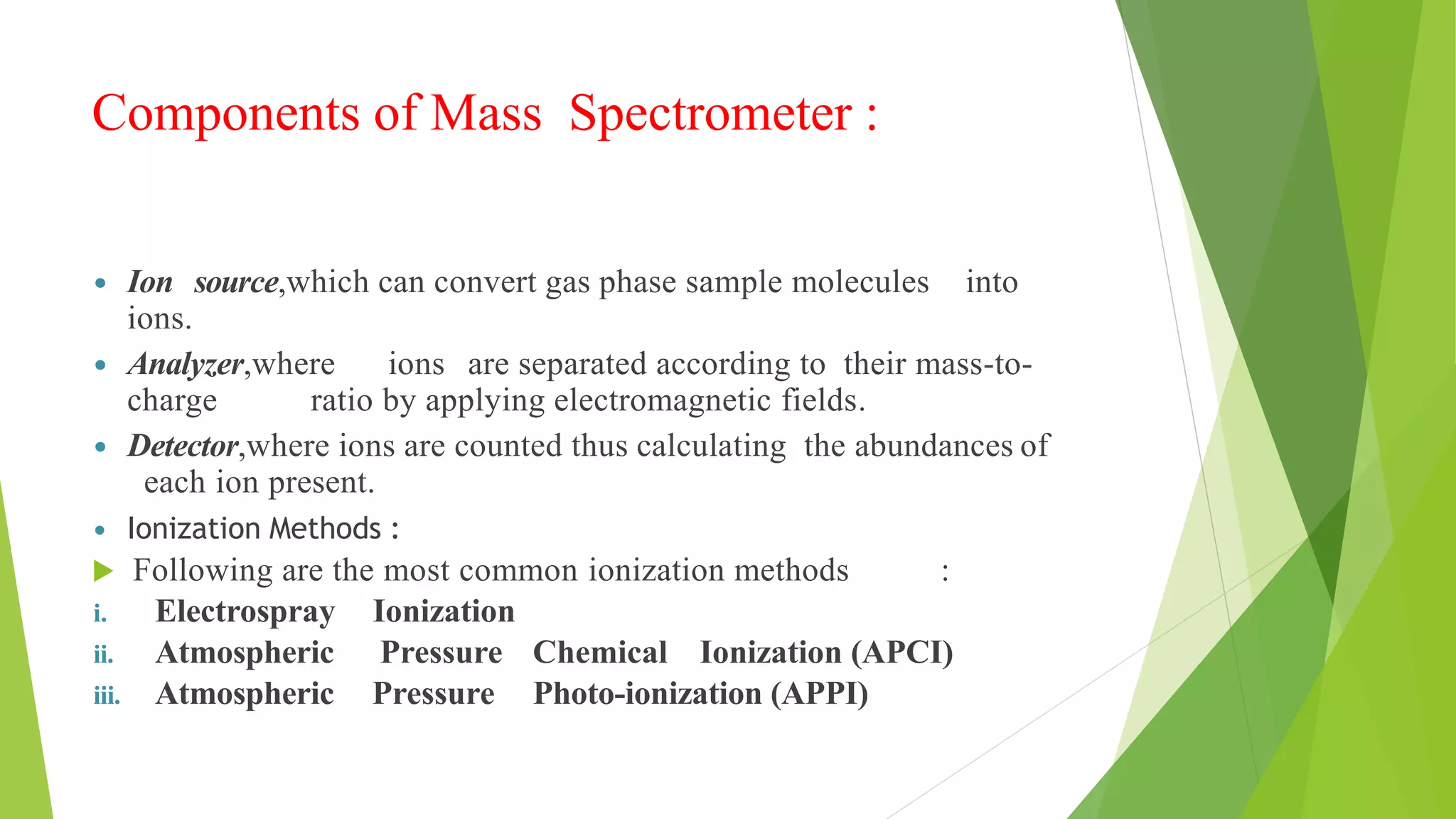 Components of Mass Spectrometer :
 Ion source,which can convert gas phase sample molecules into
ions.
 Analyzer,where ions are separated according to their mass-to-
charge ratio by applying electromagnetic fields.
 Detector,where ions are counted thus calculating the abundances of
each ion present.
 Ionization Methods :
 Following are the most common ionization methods :
i. Electrospray Ionization
ii. Atmospheric Pressure Chemical Ionization (APCI)
iii. Atmospheric Pressure Photo-ionization (APPI)
 