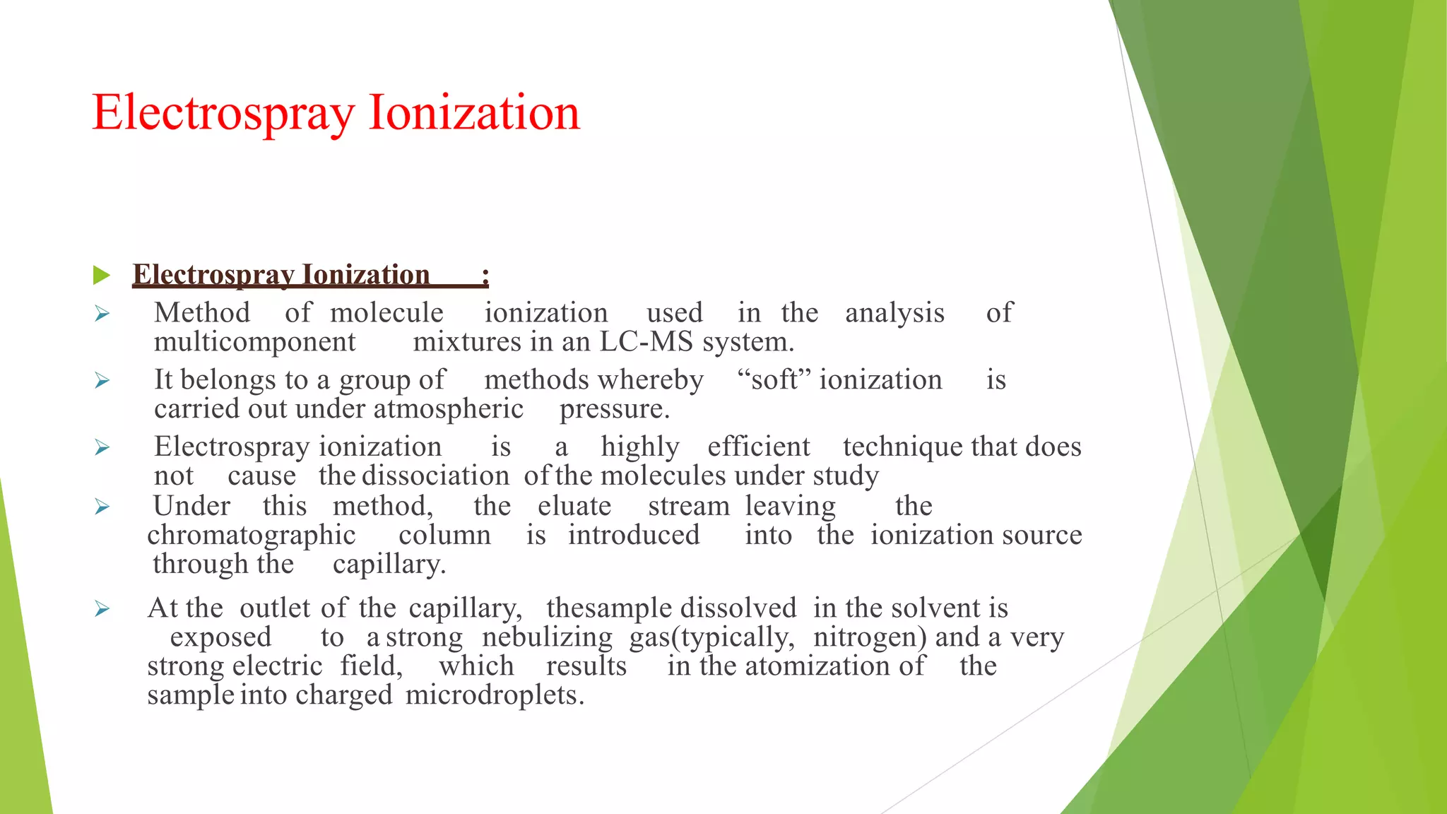 Electrospray Ionization
 Electrospray Ionization :
 Method of molecule ionization used in the analysis of
multicomponent mixtures in an LC-MS system.
 It belongs to a group of methods whereby “soft” ionization is
carried out under atmospheric pressure.
 Electrospray ionization is a highly efficient technique that does
not cause the dissociation of the molecules under study
 Under this method, the eluate stream leaving the
chromatographic column is introduced into the ionization source
through the capillary.
 At the outlet of the capillary, thesample dissolved in the solvent is
exposed to a strong nebulizing gas(typically, nitrogen) and a very
strong electric field, which results in the atomization of the
sample into charged microdroplets.
 