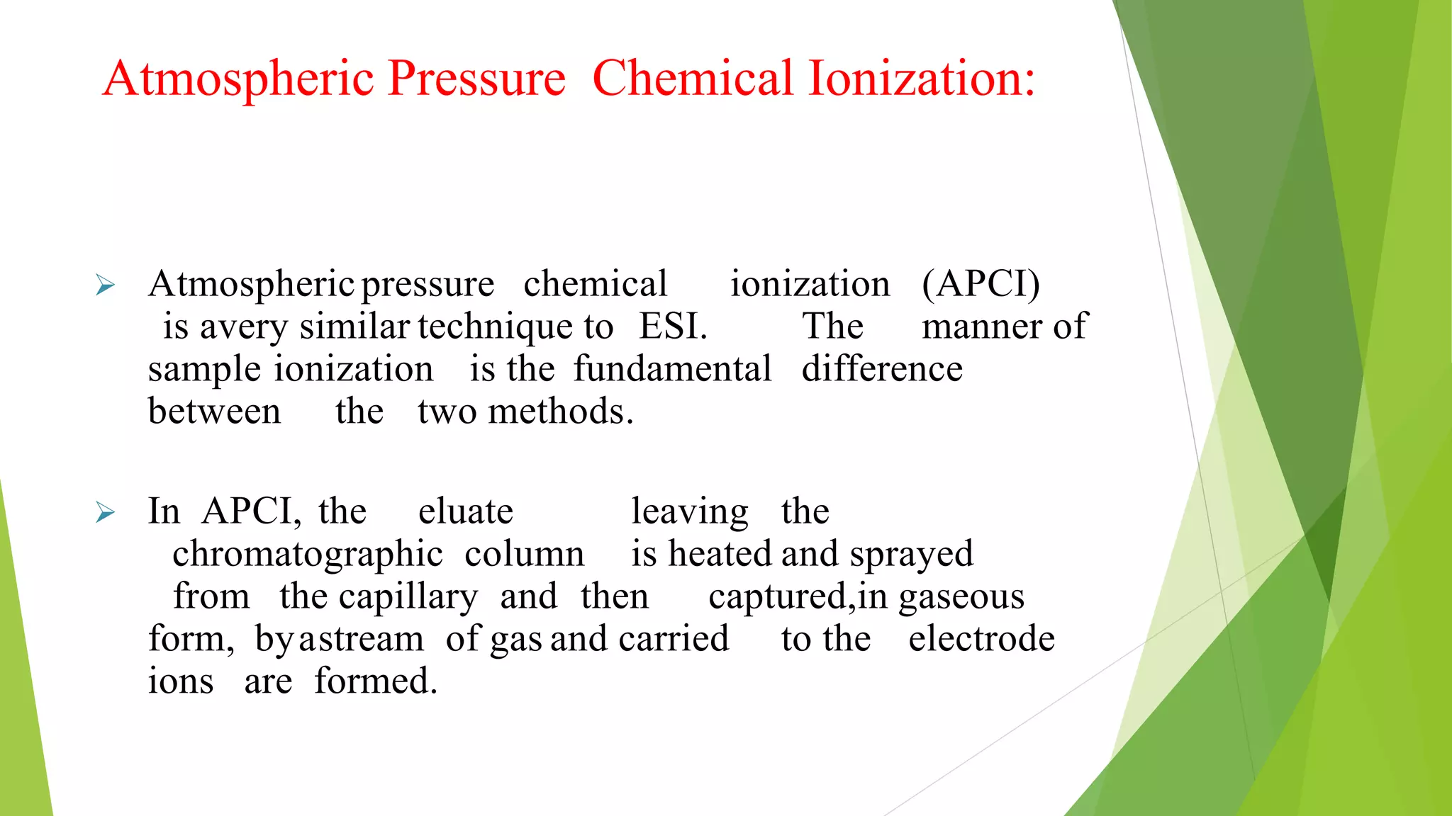 Atmospheric Pressure Chemical Ionization:
 Atmosphericpressure chemical ionization (APCI)
is avery similar technique to ESI. The manner of
sample ionization is the fundamental difference
between the two methods.
 In APCI, the eluate leaving the
chromatographic column is heated and sprayed
from the capillary and then captured,in gaseous
form, byastream of gas and carried to the electrode
ions are formed.
 