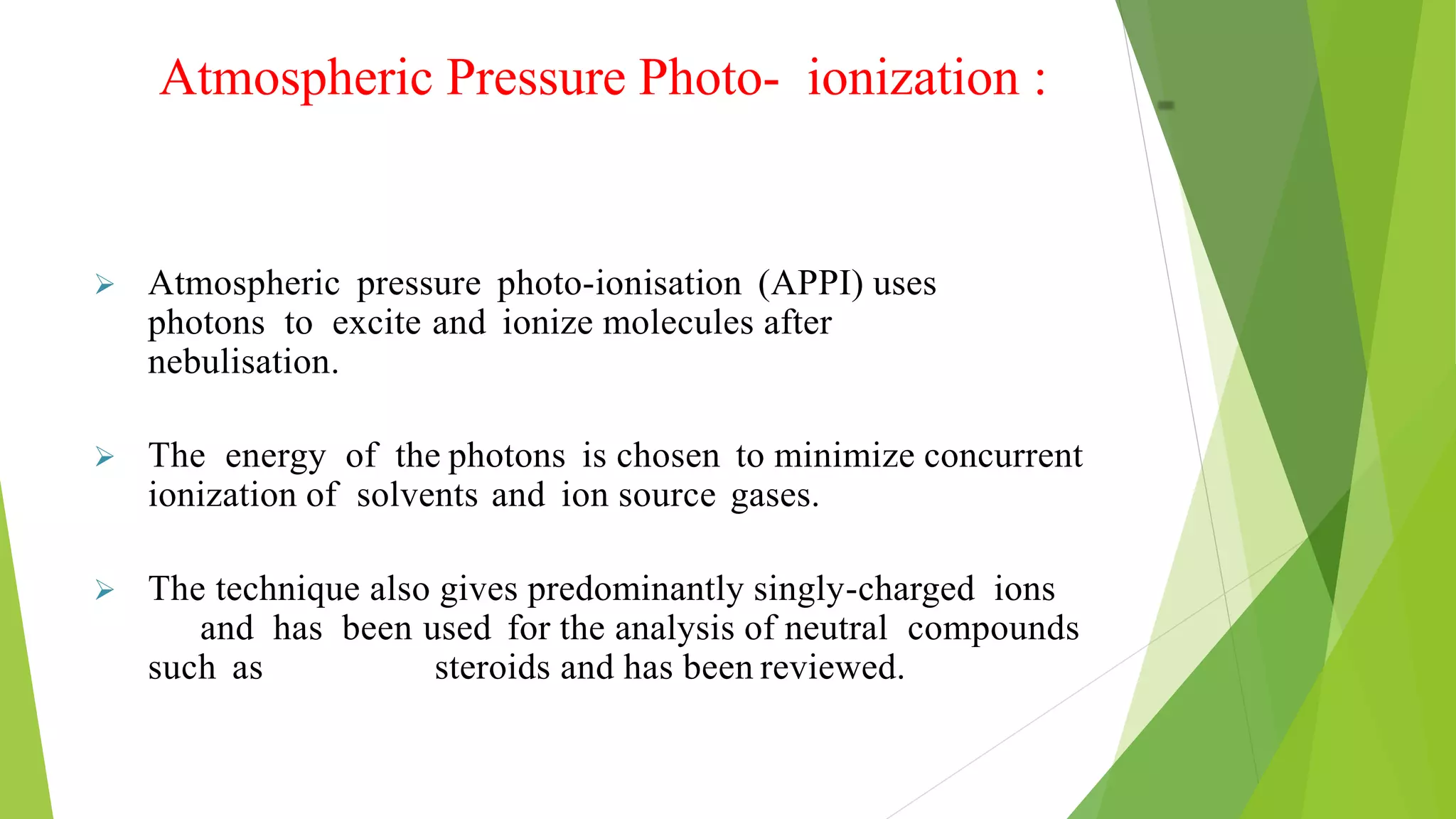 Atmospheric Pressure Photo- ionization :
 Atmospheric pressure photo-ionisation (APPI) uses
photons to excite and ionize molecules after
nebulisation.
 The energy of the photons is chosen to minimize concurrent
ionization of solvents and ion source gases.
 The technique also gives predominantly singly-charged ions
and has been used for the analysis of neutral compounds
such as steroids and has been reviewed.
 