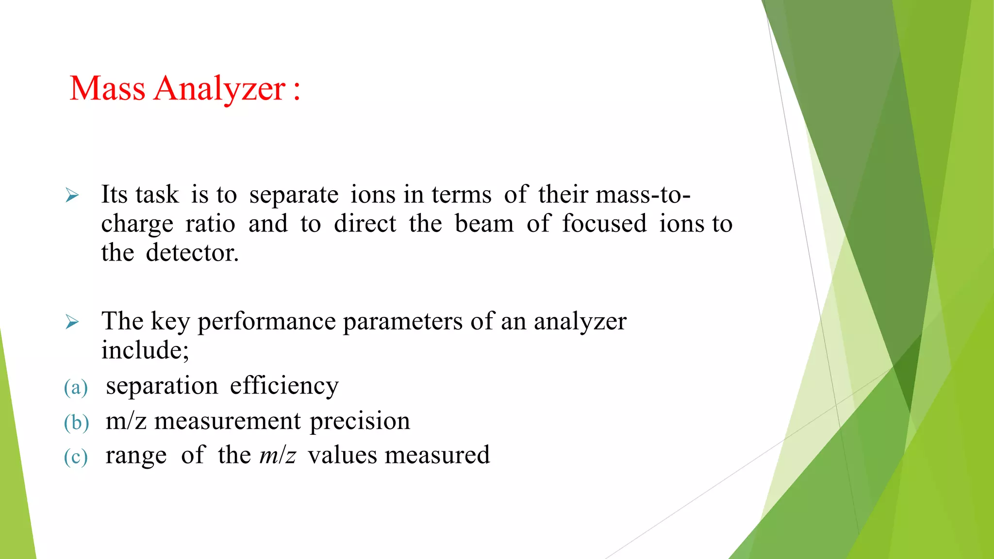 Mass Analyzer :
 Its task is to separate ions in terms of their mass-to-
charge ratio and to direct the beam of focused ions to
the detector.
 The key performance parameters of an analyzer
include;
(a) separation efficiency
(b) m/z measurement precision
(c) range of the m/z values measured
 