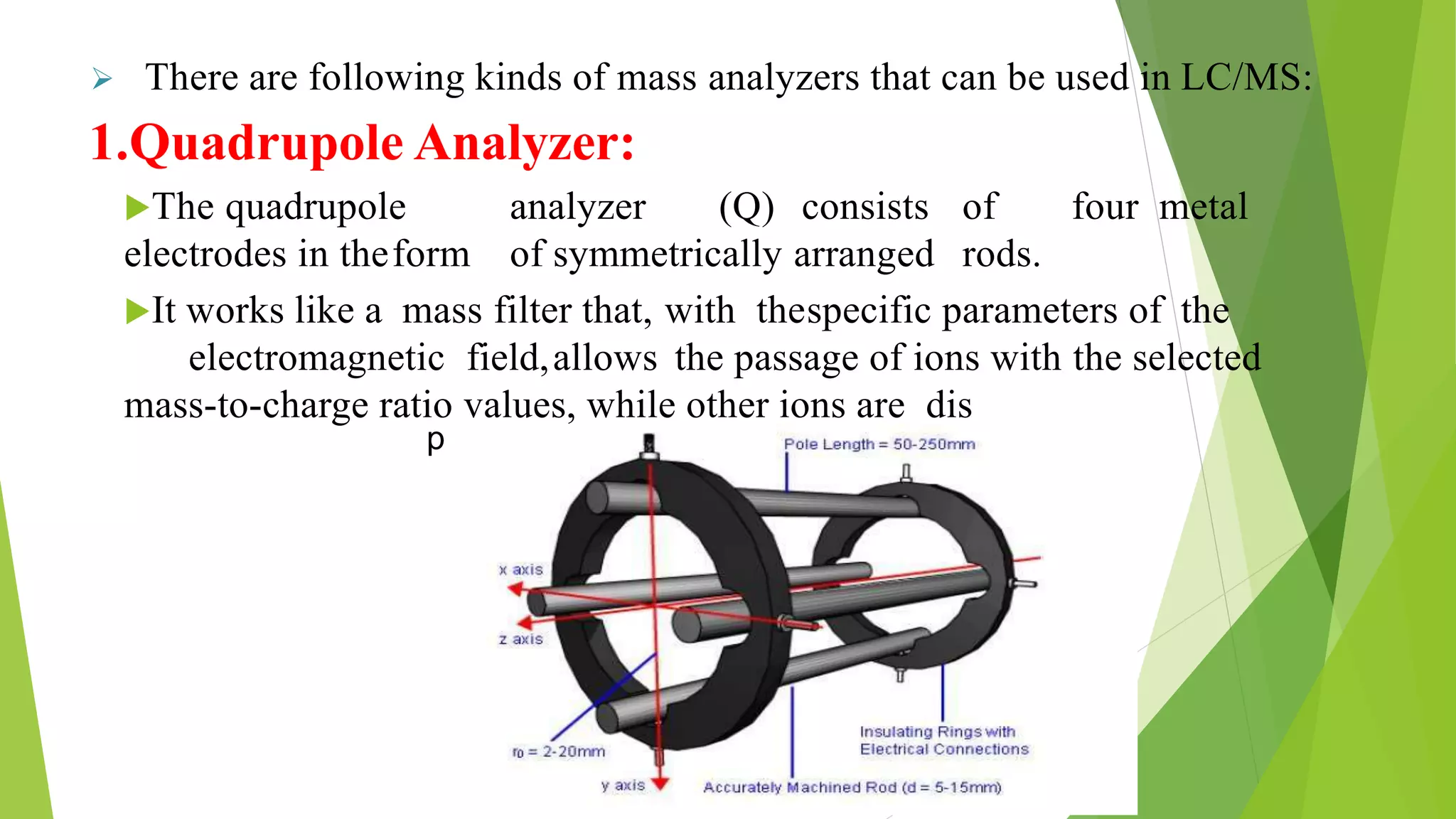 persed and do not reach the detector.
 There are following kinds of mass analyzers that can be used in LC/MS:
1.Quadrupole Analyzer:
The quadrupole analyzer (Q) consists of four metal
electrodes in theform of symmetrically arranged rods.
It works like a mass filter that, with thespecific parameters of the
electromagnetic field,allows the passage of ions with the selected
mass-to-charge ratio values, while other ions are dis
 