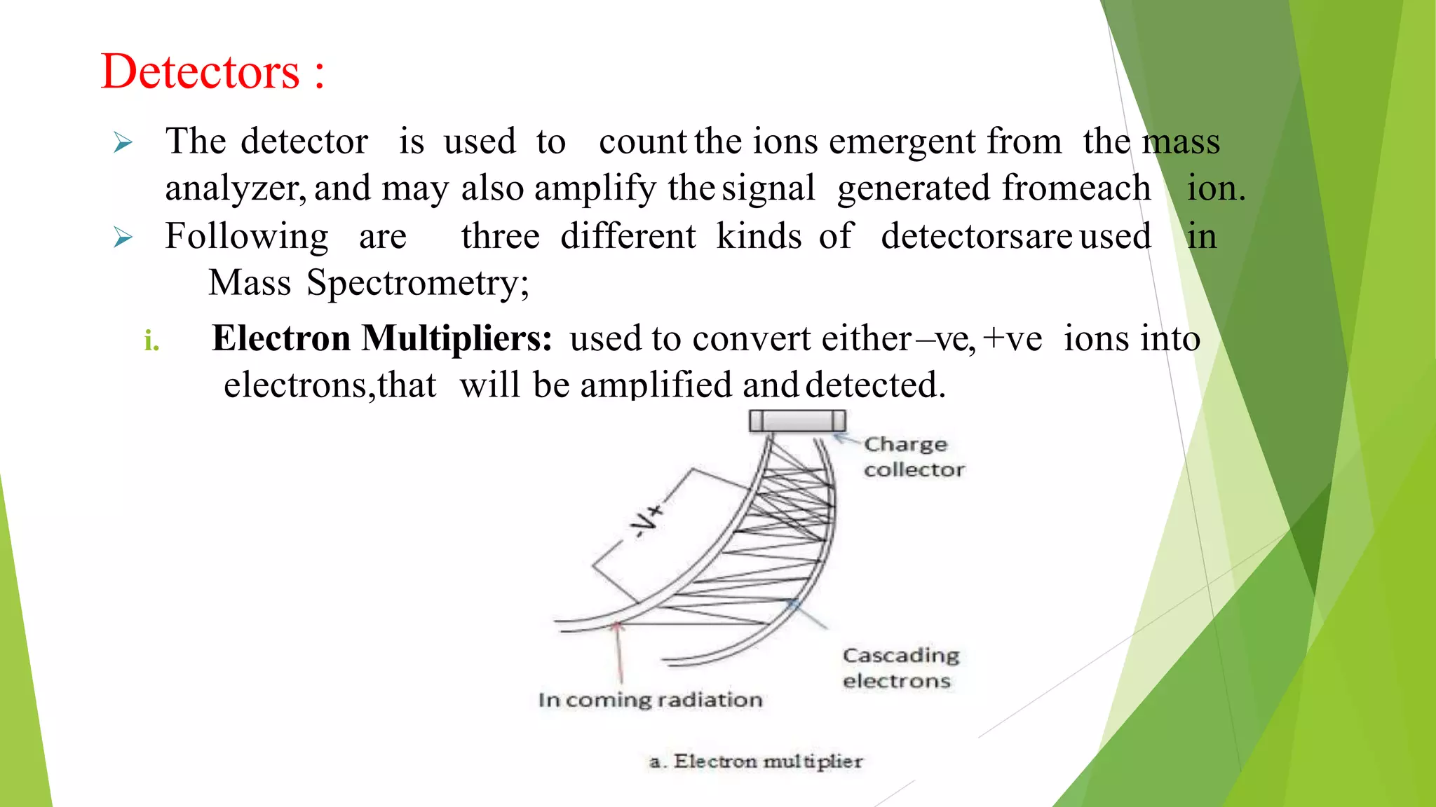 Detectors :
 The detector is used to count the ions emergent from the mass
analyzer, and may also amplify thesignal generated fromeach ion.
 Following are three different kinds of detectorsareused in
Mass Spectrometry;
i. Electron Multipliers: used to convert either–ve, +ve ions into
electrons,that will be amplified anddetected.
 