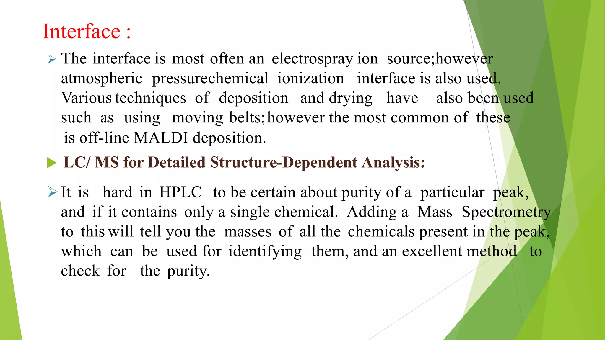 Interface :
 The interface is most often an electrospray ion source;however
atmospheric pressurechemical ionization interface is also used.
Various techniques of deposition and drying have also been used
such as using moving belts;however the most common of these
is off-line MALDI deposition.
 LC/ MS for Detailed Structure-Dependent Analysis:
It is hard in HPLC to be certain about purity of a particular peak,
and if it contains only a single chemical. Adding a Mass Spectrometry
to this will tell you the masses of all the chemicals present in the peak,
which can be used for identifying them, and an excellent method to
check for the purity.
 