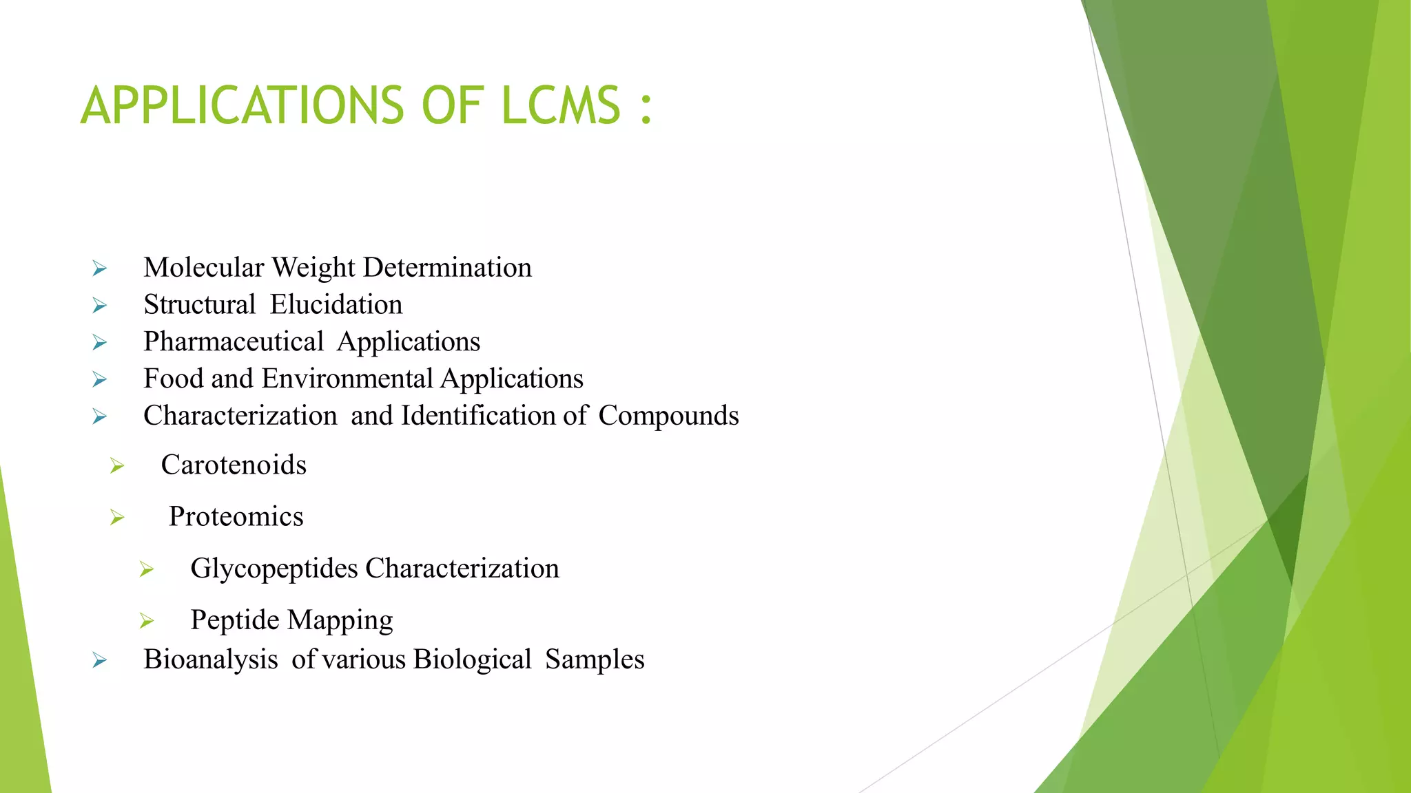 APPLICATIONS OF LCMS :
 Molecular Weight Determination
 Structural Elucidation
 Pharmaceutical Applications
 Food and Environmental Applications
 Characterization and Identification of Compounds
 Carotenoids
 Proteomics
 Glycopeptides Characterization
 Peptide Mapping
 Bioanalysis of various Biological Samples
 