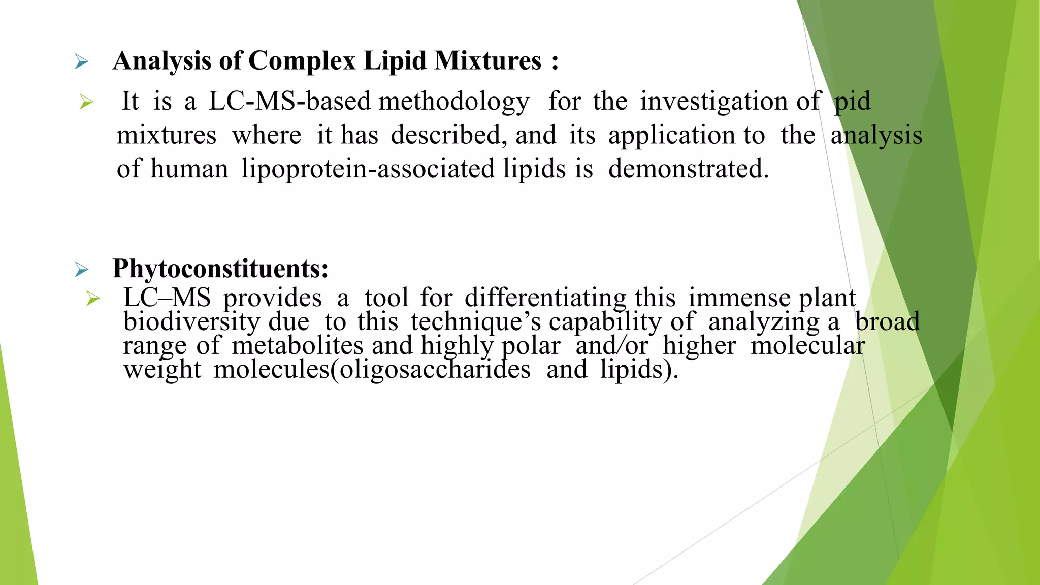  Analysis of Complex Lipid Mixtures :
 It is a LC-MS-based methodology for the investigation of pid
mixtures where it has described, and its application to the analysis
of human lipoprotein-associated lipids is demonstrated.
 Phytoconstituents:
 LC–MS provides a tool for differentiating this immense plant
biodiversity due to this technique’s capability of analyzing a broad
range of metabolites and highly polar and/or higher molecular
weight molecules(oligosaccharides and lipids).
 